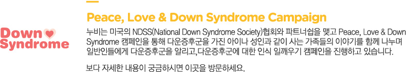 Peace, Love & Down Syndrome Campaign
			누비는 미국의 NDSS(National Down Syndrome Society)협회와 파트너쉽을 맺고 Peace, Love & Down 
			Syndrome 캠페인을 통해 다운증후군을 가진 아이나 성인과 같이 사는 가족들의 이야기를 함께 나누며 
			일반인들에게 다운증후군을 알리고,다운증후군에 대한 인식 일깨우기 캠페인을 진행하고 있습니다. 보다 자세한 내용이 궁금하시면 다음 링크를 방문하세요.
			